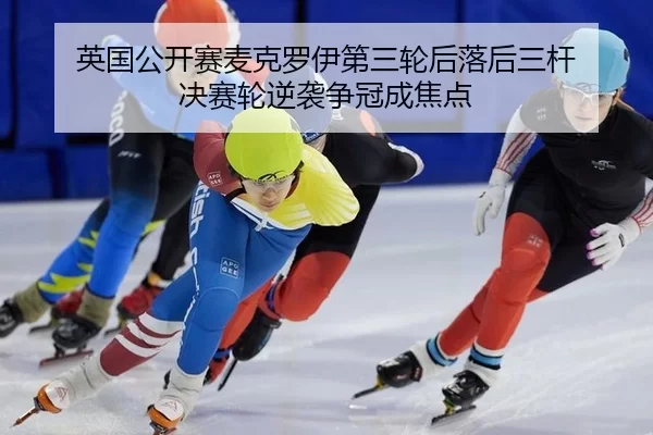英国公开赛麦克罗伊第三轮后落后三杆 决赛轮逆袭争冠成焦点