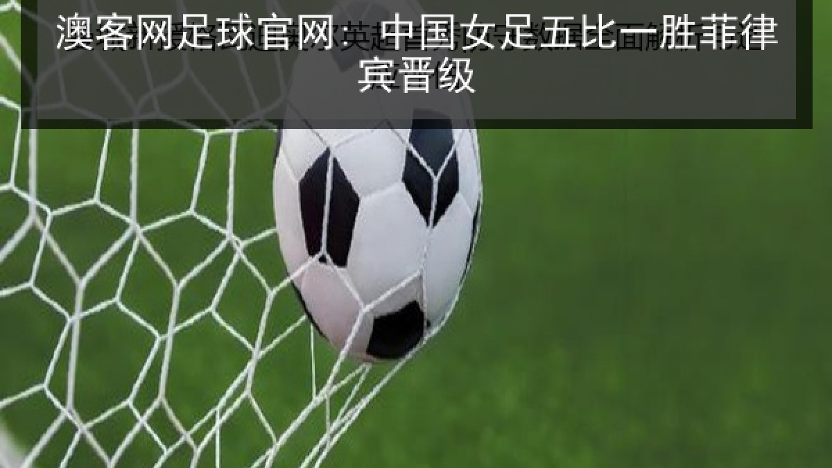 澳客网足球官网: 中国女足五比一胜菲律宾晋级 澳客网足球官网: 中国女足五比一胜菲律宾晋级